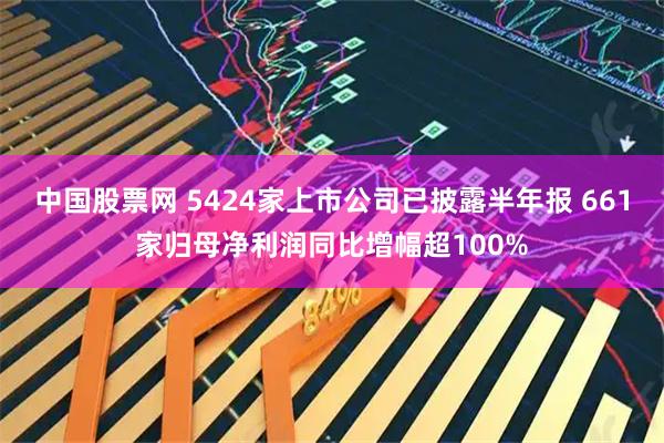 中国股票网 5424家上市公司已披露半年报 661家归母净利润同比增幅超100%