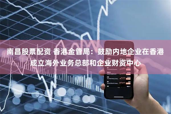 南昌股票配资 香港金管局：鼓励内地企业在香港成立海外业务总部和企业财资中心