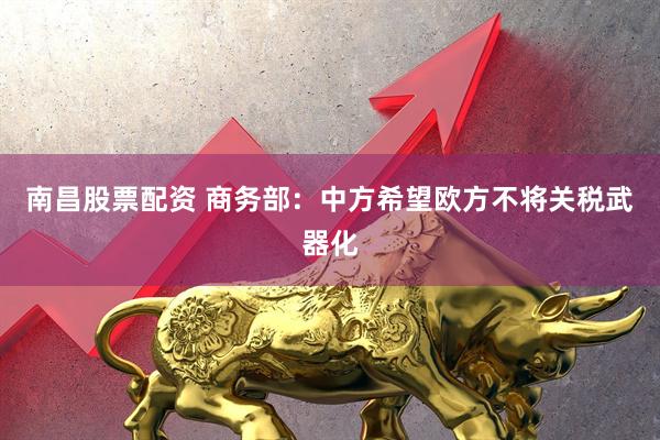 南昌股票配资 商务部：中方希望欧方不将关税武器化