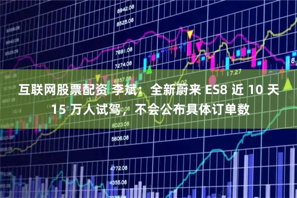 互联网股票配资 李斌：全新蔚来 ES8 近 10 天 15 万人试驾，不会公布具体订单数