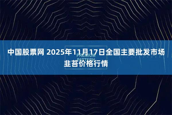 中国股票网 2025年11月17日全国主要批发市场韭苔价格行情