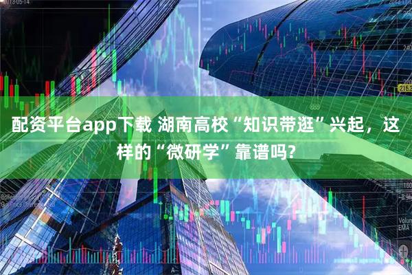 配资平台app下载 湖南高校“知识带逛”兴起，这样的“微研学”靠谱吗?