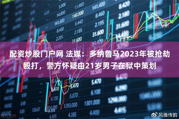 配资炒股门户网 法媒：多纳鲁马2023年被抢劫殴打，警方怀疑由21岁男子在狱中策划